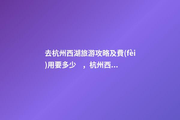 去杭州西湖旅游攻略及費(fèi)用要多少，杭州西湖旅游一周需要多少錢(qián)，點(diǎn)擊這篇全明白